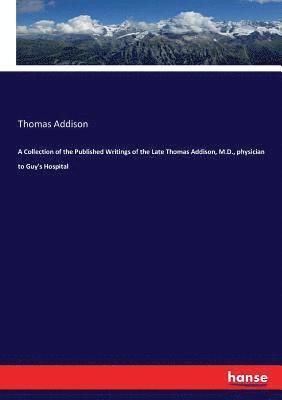 A Collection of the Published Writings of the Late Thomas Addison, M.D., physician to Guy's Hospital 1