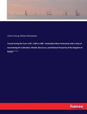 Travels During the Years 1787, 1788 et 1789 - Undertaken More Particularly with a View of Ascertaining the Cultivation, Wealth, Resources, and National Prosperity of the Kingdom of France 1