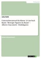 Julia Roth - Unterrichtsentwurf für Klasse 3/4 im Fach Kunst. "Bewegte Figuren im Raum" - Alberto Giacometti - Drahtfiguren, Häftad