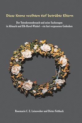 Diese Krone weihten tief betrübte Eltern: Der Totenkronenbrauch und seine Sachzeugen in Altmark und Elb-Havel-Winkel - ein fast vergessenes Gedenken -