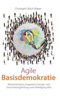 Agile Basisdemokratie: Werteorientierte, progressive Lösungs- und Entscheidungsfindung unter Beteiligung Aller 1