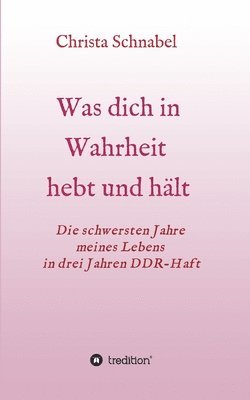 Was Dich in Wahrheit Hebt Und Hält: Die schwersten Jahre meines Lebens in drei Jahren DDR-Haft 1