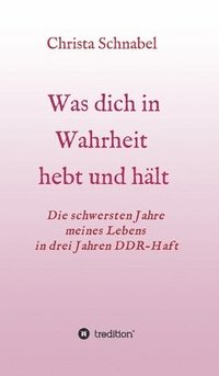 bokomslag Was Dich in Wahrheit Hebt Und Hält: Die schwersten Jahre meines Lebens in drei Jahren DDR-Haft