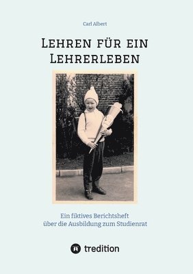 Lehren für ein Lehrerleben: Ein fiktives Berichtsheft über die Ausbildung zum Studienrat vom Kindergarten bis zum Referendariat mit gereimten Maximen 1