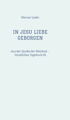 Werner Leder - IN JESU LIEBE GEBORGEN - Zwiesprache mit Jesus: Aus der Quelle der Weisheit - Geistliches Tagebuch III, Inbunden