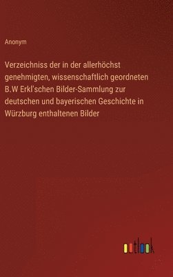 Verzeichniss der in der allerhchst genehmigten, wissenschaftlich geordneten B.W Erkl'schen Bilder-Sammlung zur deutschen und bayerischen Geschichte in Wrzburg enthaltenen Bilder 1