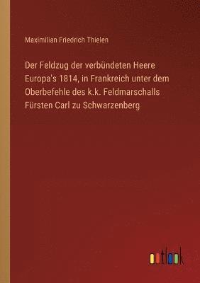 Feldzug der verbündeten Heere Europa's 1814, in Frankreich unter dem Oberbefehle des k.k. Feldmarschalls Fürsten Carl zu Schwarzenberg