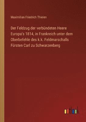 Der Feldzug der verbundeten Heere Europa's 1814, in Frankreich unter dem Oberbefehle des k.k. Feldmarschalls Fursten Carl zu Schwarzenberg 1