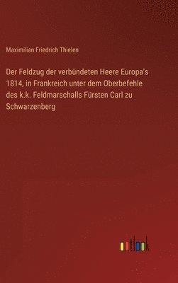 Der Feldzug der verbndeten Heere Europa's 1814, in Frankreich unter dem Oberbefehle des k.k. Feldmarschalls Frsten Carl zu Schwarzenberg 1