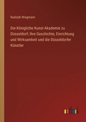 Königliche Kunst-Akademie zu Düsseldorf; ihre Geschichte, Einrichtung und Wirksamkeit und die Düsseldorfer Künstler