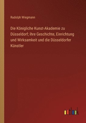 Die Koenigliche Kunst-Akademie zu Dusseldorf; ihre Geschichte, Einrichtung und Wirksamkeit und die Dusseldorfer Kunstler 1