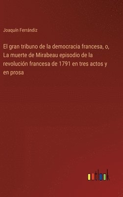 El gran tribuno de la democracia francesa, o, La muerte de Mirabeau episodio de la revolucin francesa de 1791 en tres actos y en prosa 1