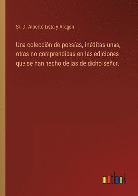 Una coleccin de poesas, inditas unas, otras no comprendidas en las ediciones que se han hecho de las de dicho seor. 1