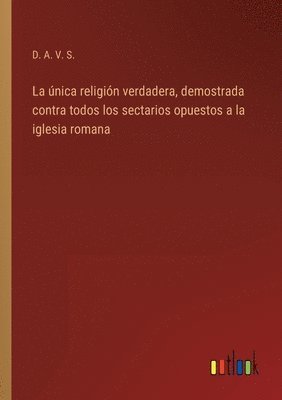 bokomslag única religión verdadera, demostrada contra todos los sectarios opuestos a la iglesia romana