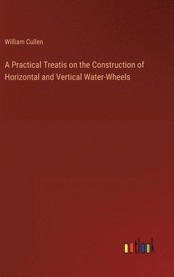 bokomslag A Practical Treatis on the Construction of Horizontal and Vertical Water-Wheels