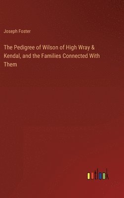 Pedigree of Wilson of High Wray & Kendal, and the Families Connected With Them