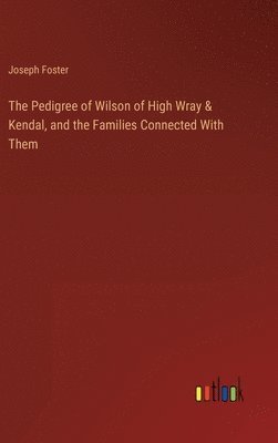 The Pedigree of Wilson of High Wray & Kendal, and the Families Connected With Them 1