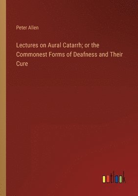 Lectures on Aural Catarrh; or the Commonest Forms of Deafness and Their Cure