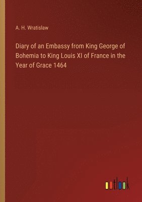A H Wratislaw, A. H. Wratislaw - Diary of an Embassy from King George of Bohemia to King Louis XI of France in the Year of Grace 1464, Häftad