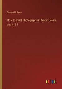 bokomslag How to Paint Photographs in Water Colors and in Oil