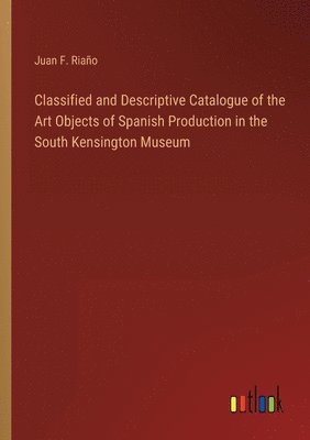 Classified and Descriptive Catalogue of the Art Objects of Spanish Production in the South Kensington Museum 1