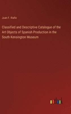 Classified and Descriptive Catalogue of the Art Objects of Spanish Production in the South Kensington Museum 1