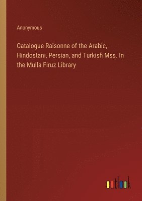 Catalogue Raisonne of the Arabic, Hindostani, Persian, and Turkish Mss. In the Mulla Firuz Library
