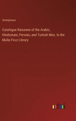 Catalogue Raisonne of the Arabic, Hindostani, Persian, and Turkish Mss. In the Mulla Firuz Library 1