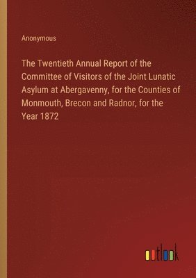 The Twentieth Annual Report of the Committee of Visitors of the Joint Lunatic Asylum at Abergavenny, for the Counties of Monmouth, Brecon and Radnor, for the Year 1872 1