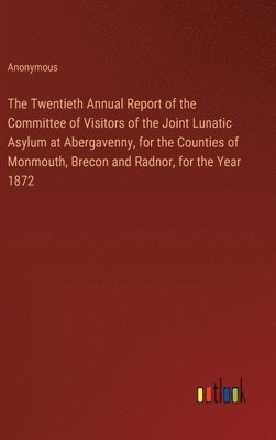 The Twentieth Annual Report of the Committee of Visitors of the Joint Lunatic Asylum at Abergavenny, for the Counties of Monmouth, Brecon and Radnor, for the Year 1872 1