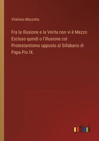 bokomslag Fra la Illusione e la Verita non vi  Mezzo Escluso quindi o l'Illusione col Protestantismo opposto al Sillabario di Papa Pio IX.