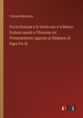 Fra la Illusione e la Verita non vi  Mezzo Escluso quindi o l'Illusione col Protestantismo opposto al Sillabario di Papa Pio IX. 1