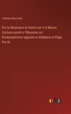 bokomslag Fra la Illusione e la Verita non vi  Mezzo Escluso quindi o l'Illusione col Protestantismo opposto al Sillabario di Papa Pio IX.