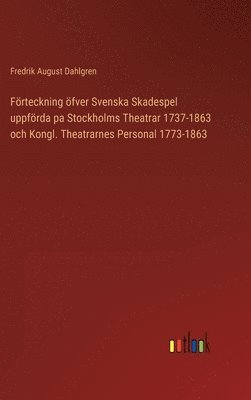 Frteckning fver Svenska Skadespel uppfrda pa Stockholms Theatrar 1737-1863 och Kongl. Theatrarnes Personal 1773-1863 1