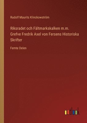 Riksradet och Fltmarkskalken m.m. Grefve Fredrik Axel von Fersens Historiska Skrifter 1