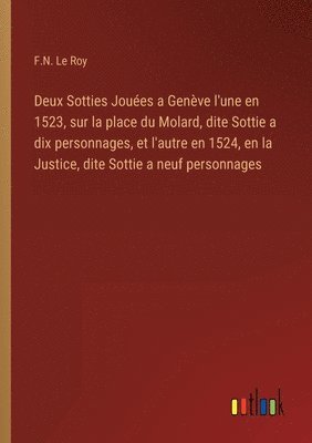 Deux Sotties Joues a Genve l'une en 1523, sur la place du Molard, dite Sottie a dix personnages, et l'autre en 1524, en la Justice, dite Sottie a neuf personnages 1