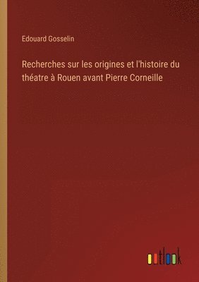 Recherches sur les origines et l'histoire du thatre  Rouen avant Pierre Corneille 1