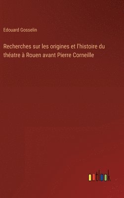 Recherches sur les origines et l'histoire du thatre  Rouen avant Pierre Corneille 1