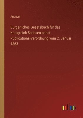 Burgerliches Gesetzbuch fur das Koenigreich Sachsen nebst Publications-Verordnung vom 2. Januar 1863 1