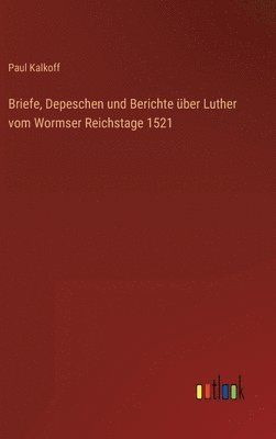 Briefe, Depeschen und Berichte über Luther vom Wormser Reichstage 1521