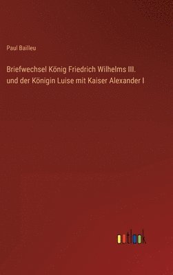 Briefwechsel Knig Friedrich Wilhelms III. und der Knigin Luise mit Kaiser Alexander I 1