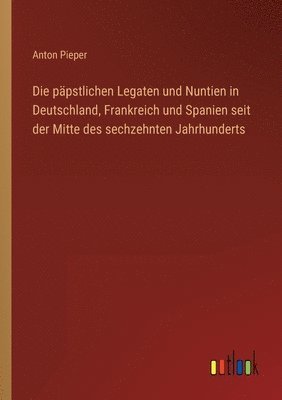 Die papstlichen Legaten und Nuntien in Deutschland, Frankreich und Spanien seit der Mitte des sechzehnten Jahrhunderts 1