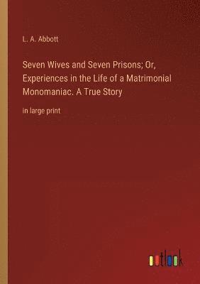 Seven Wives and Seven Prisons; Or, Experiences in the Life of a Matrimonial Monomaniac. A True Story 1