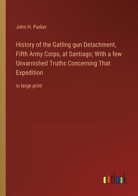 History of the Gatling gun Detachment, Fifth Army Corps, at Santiago; With a few Unvarnished Truths Concerning That Expedition 1