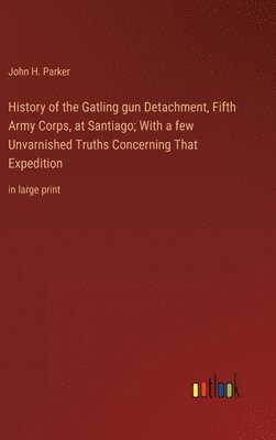 History of the Gatling gun Detachment, Fifth Army Corps, at Santiago; With a few Unvarnished Truths Concerning That Expedition