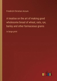bokomslag A treatise on the art of making good wholesome bread of wheat, oats, rye, barley and other farinaceous grains