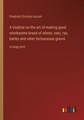 bokomslag A treatise on the art of making good wholesome bread of wheat, oats, rye, barley and other farinaceous grains