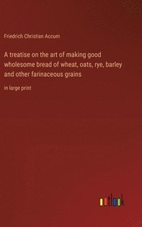 bokomslag A treatise on the art of making good wholesome bread of wheat, oats, rye, barley and other farinaceous grains