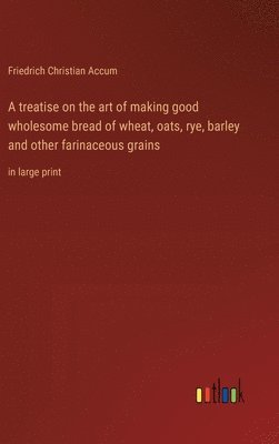 bokomslag treatise on the art of making good wholesome bread of wheat, oats, rye, barley and other farinaceous grains