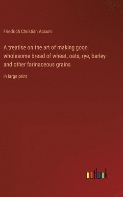 A treatise on the art of making good wholesome bread of wheat, oats, rye, barley and other farinaceous grains 1